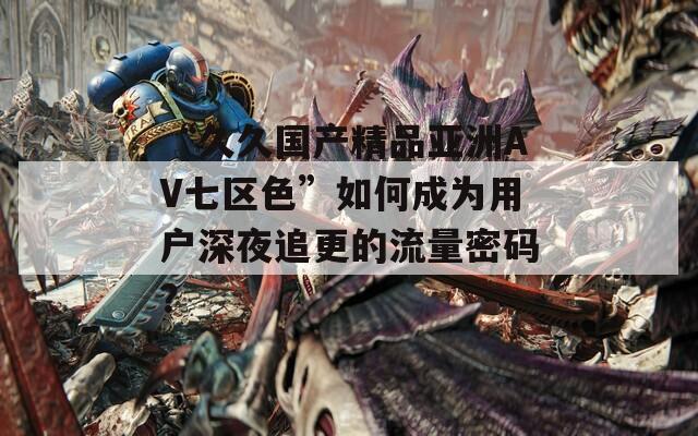“久久国产精品亚洲AV七区色”如何成为用户深夜追更的流量密码？
