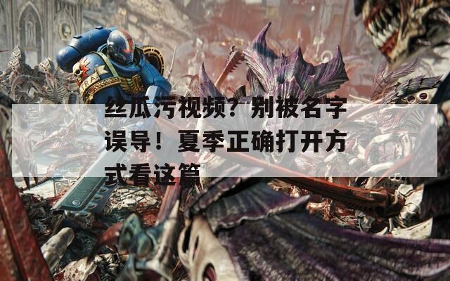 丝瓜污视频？别被名字误导！夏季正确打开方式看这篇