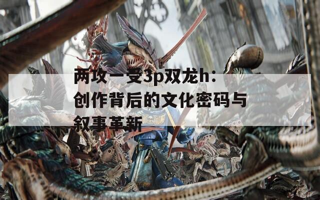 两攻一受3p双龙h：创作背后的文化密码与叙事革新