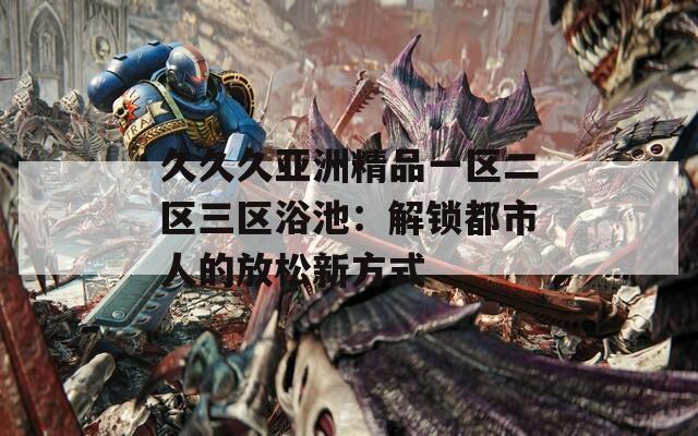 久久久亚洲精品一区二区三区浴池：解锁都市人的放松新方式