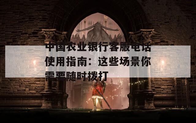中国农业银行客服电话使用指南：这些场景你需要随时拨打