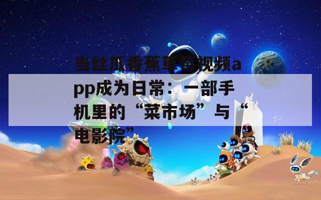 当丝瓜香蕉草莓视频app成为日常：一部手机里的“菜市场”与“电影院”