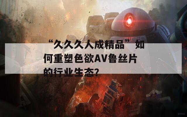 “久久久人成精品”如何重塑色欲AV鲁丝片的行业生态？