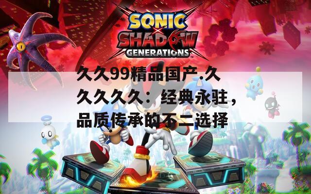 久久99精品国产.久久久久久：经典永驻，品质传承的不二选择