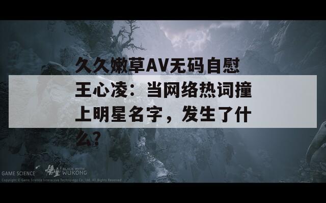 久久嫩草AV无码自慰王心凌：当网络热词撞上明星名字，发生了什么？
