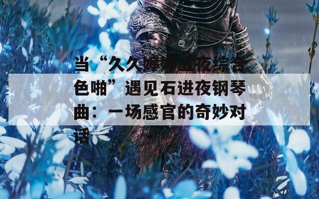 当“久久婷婷五夜综合色啪”遇见石进夜钢琴曲：一场感官的奇妙对话