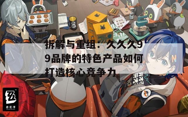 拆解与重组：久久久99品牌的特色产品如何打造核心竞争力