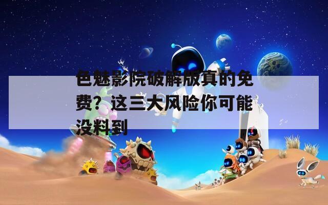 色魅影院破解版真的免费？这三大风险你可能没料到