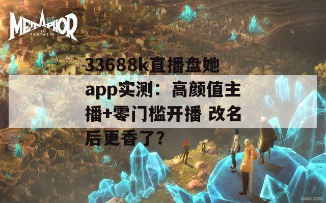 33688k直播盘她app实测：高颜值主播+零门槛开播 改名后更香了？