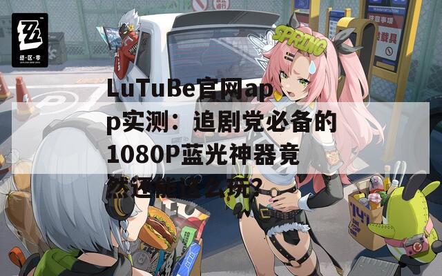 LuTuBe官网app实测：追剧党必备的1080P蓝光神器竟然还能这么玩？