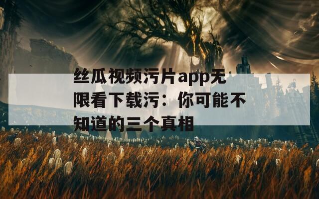 丝瓜视频污片app无限看下载污：你可能不知道的三个真相