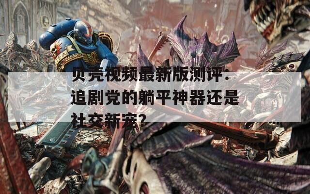 贝壳视频最新版测评：追剧党的躺平神器还是社交新宠？