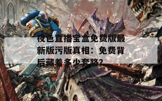 夜色直播宝盒免费版最新版污版真相：免费背后藏着多少套路？