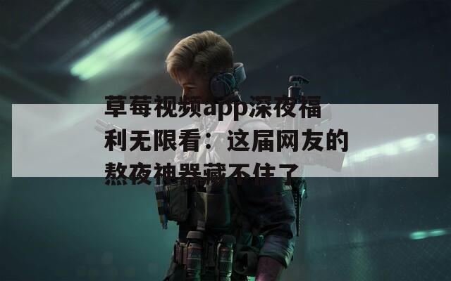 草莓视频app深夜福利无限看：这届网友的熬夜神器藏不住了