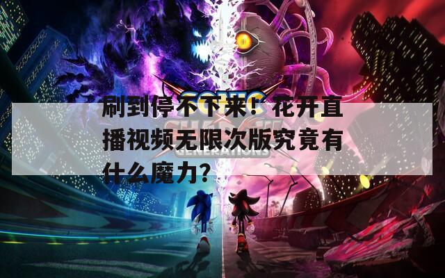 刷到停不下来！花开直播视频无限次版究竟有什么魔力？